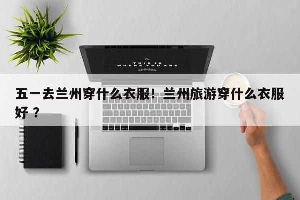 五一去兰州穿什么衣服！兰州旅游穿什么衣服好 ？-第1张图片-二手车资讯网