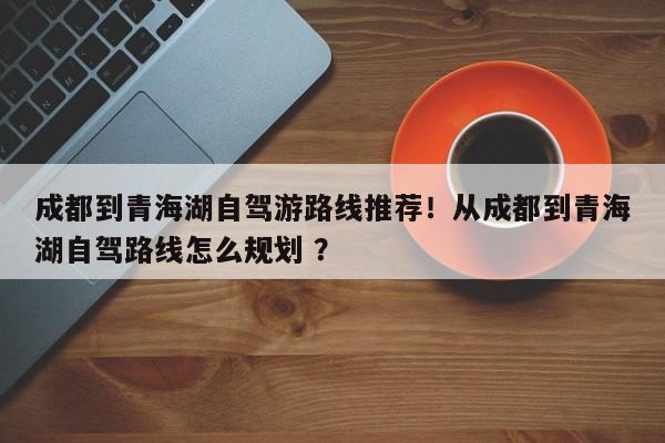 成都到青海湖自驾游路线推荐！从成都到青海湖自驾路线怎么规划 ？-第1张图片-二手车资讯网