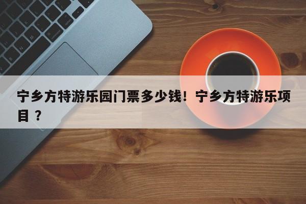 宁乡方特游乐园门票多少钱！宁乡方特游乐项目 ？-第1张图片-二手车资讯网