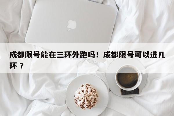 成都限号能在三环外跑吗！成都限号可以进几环 ？-第1张图片-二手车资讯网