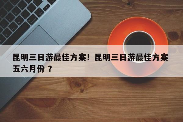昆明三日游最佳方案！昆明三日游最佳方案 五六月份 ？-第1张图片-二手车资讯网