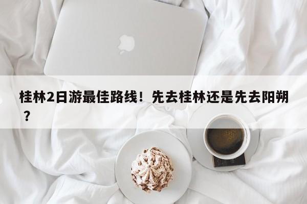 桂林2日游最佳路线！先去桂林还是先去阳朔 ？-第1张图片-二手车资讯网