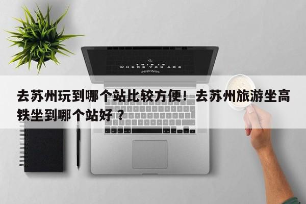 去苏州玩到哪个站比较方便！去苏州旅游坐高铁坐到哪个站好 ？-第1张图片-二手车资讯网