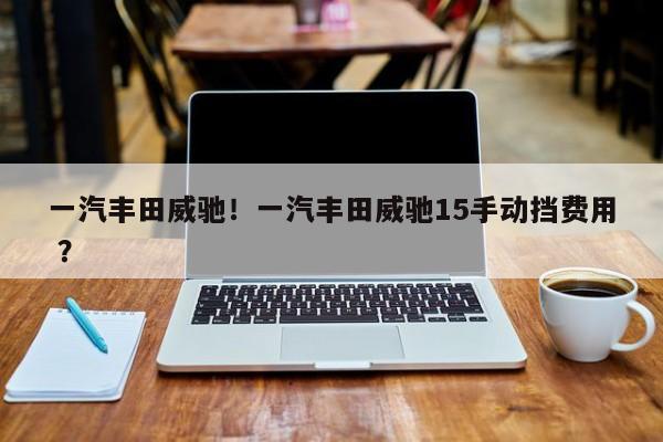 一汽丰田威驰！一汽丰田威驰15手动挡费用 ？-第1张图片-二手车资讯网