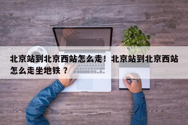 北京站到北京西站怎么走！北京站到北京西站怎么走坐地铁 ？-第1张图片-二手车资讯网