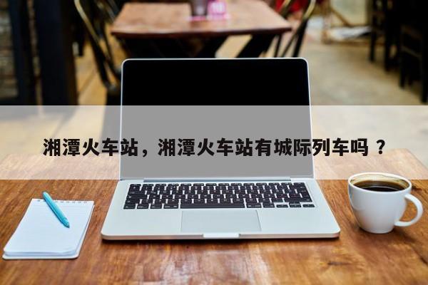 湘潭火车站，湘潭火车站有城际列车吗 ？-第1张图片-二手车资讯网