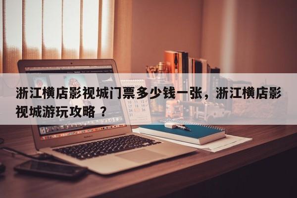 浙江横店影视城门票多少钱一张，浙江横店影视城游玩攻略 ？-第1张图片-二手车资讯网