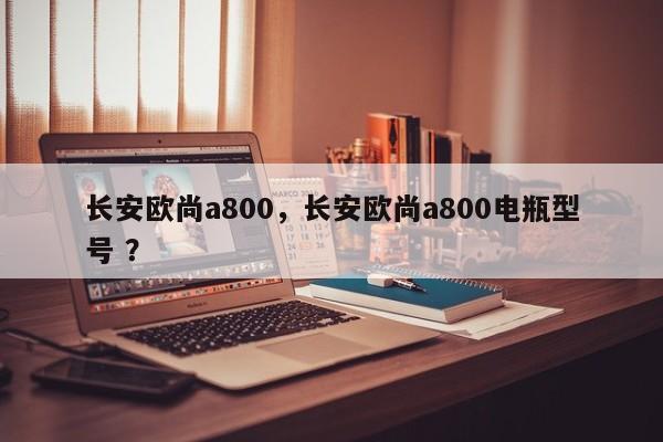 长安欧尚a800，长安欧尚a800电瓶型号 ？-第1张图片-二手车资讯网