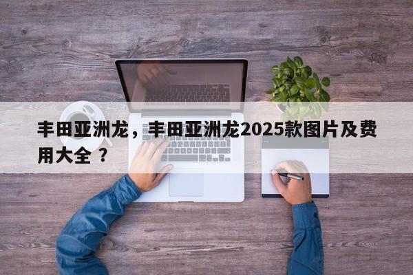丰田亚洲龙，丰田亚洲龙2025款图片及费用大全 ？-第1张图片-二手车资讯网