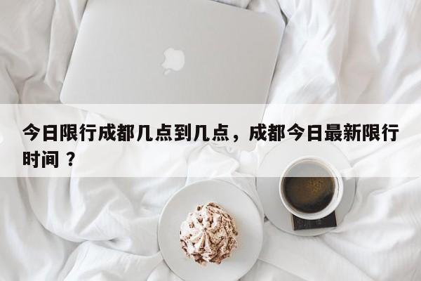 今日限行成都几点到几点，成都今日最新限行时间 ？-第1张图片-二手车资讯网