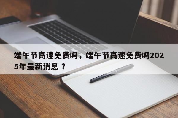 端午节高速免费吗，端午节高速免费吗2025年最新消息 ？-第1张图片-二手车资讯网