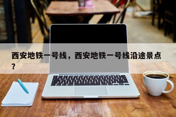 西安地铁一号线，西安地铁一号线沿途景点 ？-第1张图片-二手车资讯网