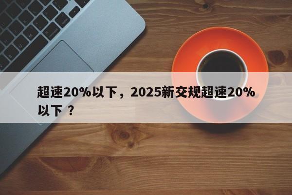 超速20%以下，2025新交规超速20%以下 ？-第1张图片-二手车资讯网