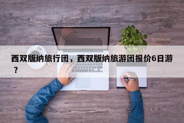 西双版纳旅行团，西双版纳旅游团报价6日游 ？-第1张图片-二手车资讯网