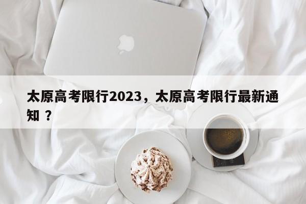 太原高考限行2023，太原高考限行最新通知 ？-第1张图片-二手车资讯网