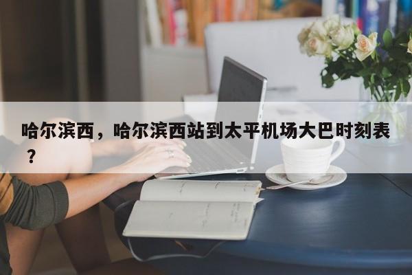 哈尔滨西，哈尔滨西站到太平机场大巴时刻表 ？-第1张图片-二手车资讯网