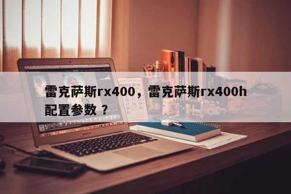 雷克萨斯rx400，雷克萨斯rx400h配置参数 ？-第1张图片-二手车资讯网