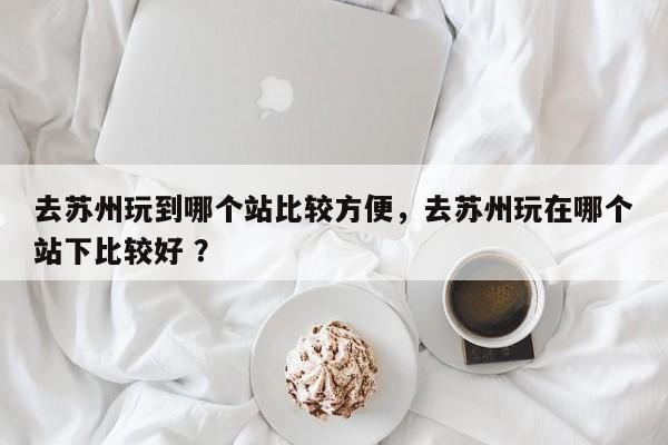 去苏州玩到哪个站比较方便，去苏州玩在哪个站下比较好 ？-第1张图片-二手车资讯网