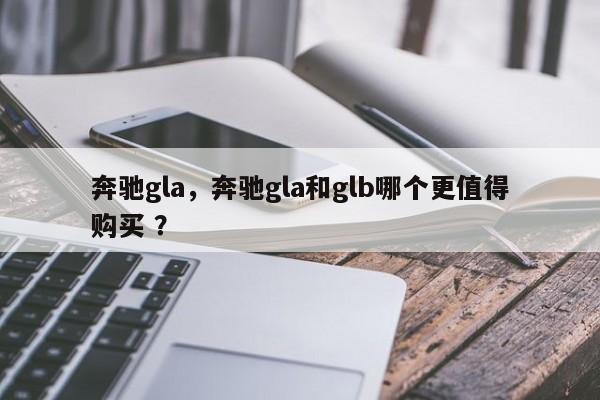 奔驰gla，奔驰gla和glb哪个更值得购买 ？-第1张图片-二手车资讯网