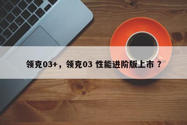 领克03+，领克03 性能进阶版上市 ？-第1张图片-二手车资讯网