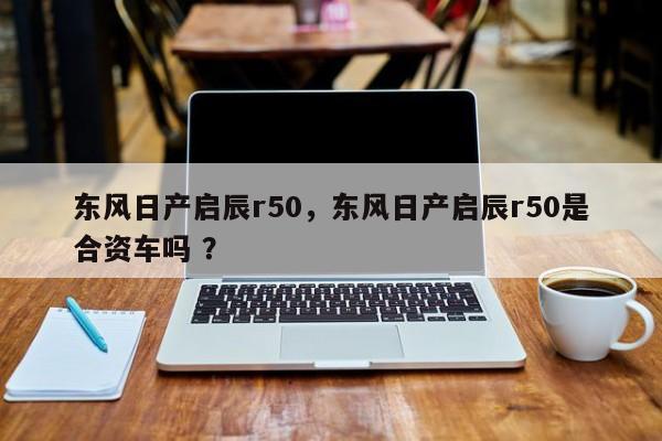 东风日产启辰r50，东风日产启辰r50是合资车吗 ？-第1张图片-二手车资讯网