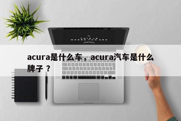 acura是什么车，acura汽车是什么牌子 ？-第1张图片-二手车资讯网