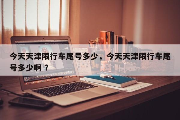今天天津限行车尾号多少，今天天津限行车尾号多少啊 ？-第1张图片-二手车资讯网