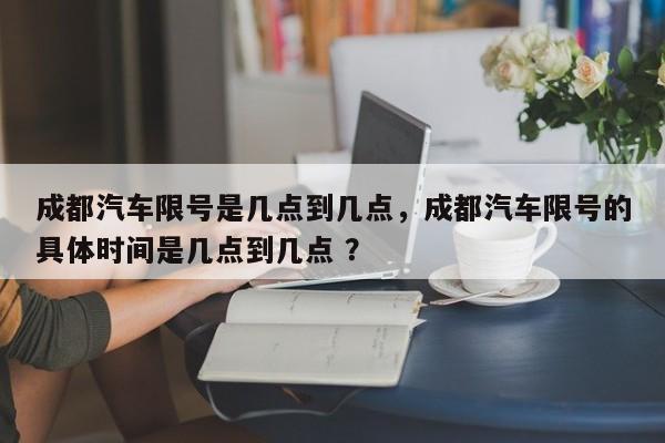 成都汽车限号是几点到几点，成都汽车限号的具体时间是几点到几点 ？-第1张图片-二手车资讯网