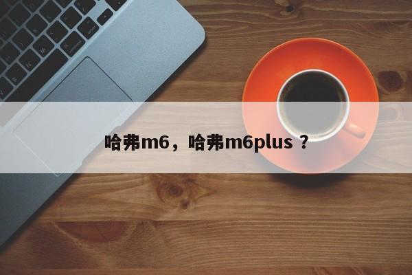 哈弗m6，哈弗m6plus ？-第1张图片-二手车资讯网