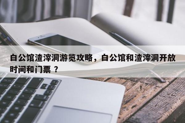 白公馆渣滓洞游览攻略，白公馆和渣滓洞开放时间和门票 ？-第1张图片-二手车资讯网