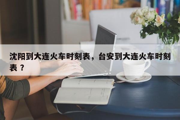 沈阳到大连火车时刻表，台安到大连火车时刻表 ？-第1张图片-二手车资讯网