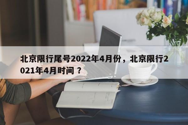北京限行尾号2022年4月份，北京限行2021年4月时间 ？-第1张图片-二手车资讯网