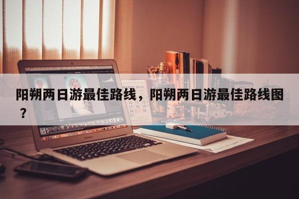 阳朔两日游最佳路线，阳朔两日游最佳路线图 ？-第1张图片-二手车资讯网