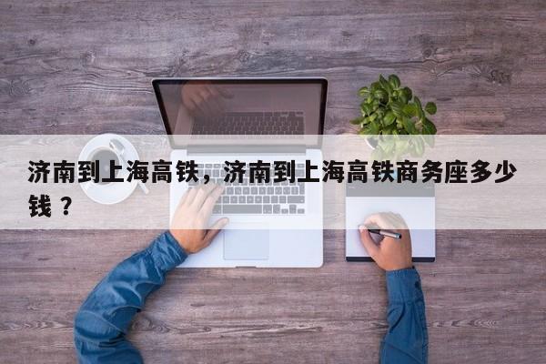 济南到上海高铁，济南到上海高铁商务座多少钱 ？-第1张图片-二手车资讯网