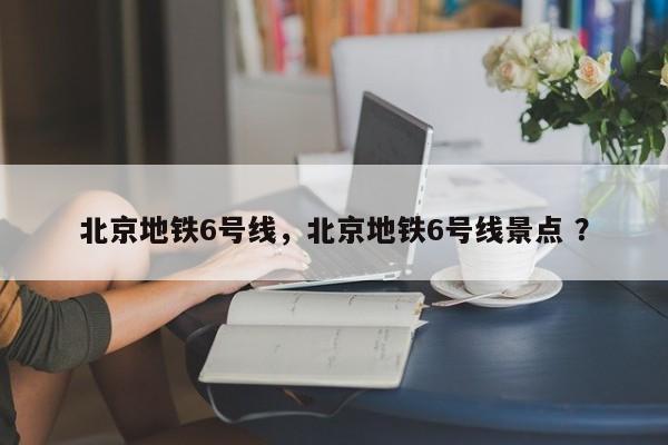 北京地铁6号线，北京地铁6号线景点 ？-第1张图片-二手车资讯网