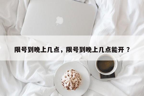 限号到晚上几点，限号到晚上几点能开 ？-第1张图片-二手车资讯网