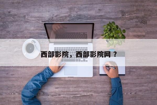 西部影院，西部影院网 ？-第1张图片-二手车资讯网