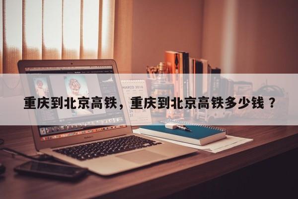 重庆到北京高铁，重庆到北京高铁多少钱 ？-第1张图片-二手车资讯网