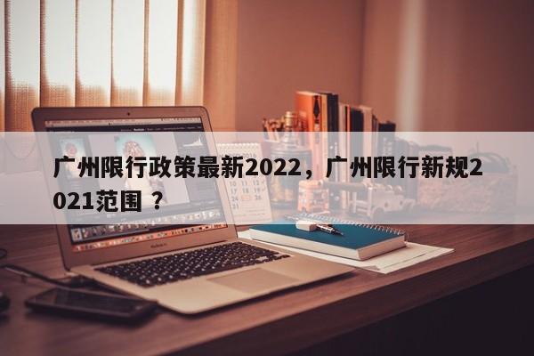 广州限行政策最新2022，广州限行新规2021范围 ？-第1张图片-二手车资讯网