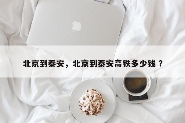 北京到泰安，北京到泰安高铁多少钱 ？-第1张图片-二手车资讯网