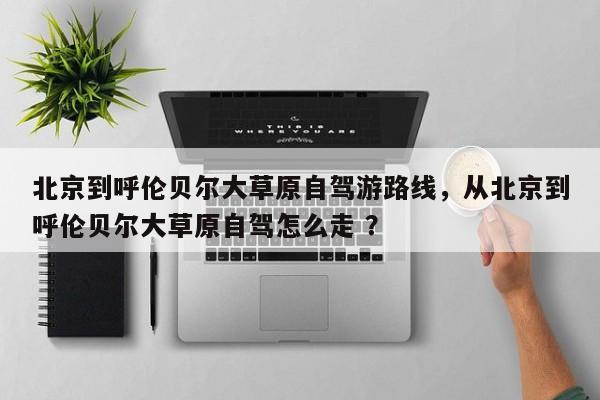 北京到呼伦贝尔大草原自驾游路线，从北京到呼伦贝尔大草原自驾怎么走 ？-第1张图片-二手车资讯网