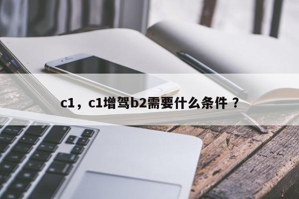 c1，c1增驾b2需要什么条件 ？-第1张图片-二手车资讯网