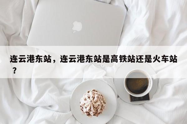 连云港东站，连云港东站是高铁站还是火车站 ？-第1张图片-二手车资讯网