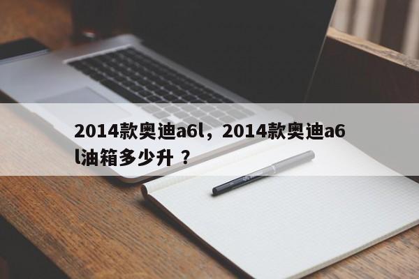 2014款奥迪a6l，2014款奥迪a6l油箱多少升 ？-第1张图片-二手车资讯网