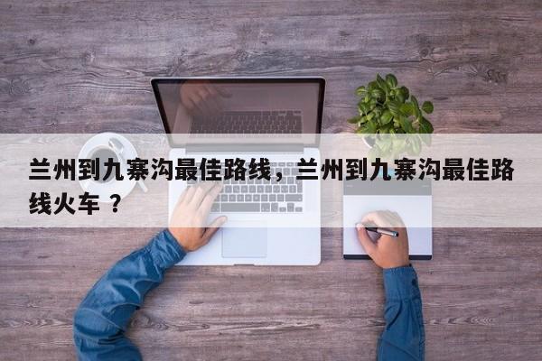 兰州到九寨沟最佳路线，兰州到九寨沟最佳路线火车 ？-第1张图片-二手车资讯网