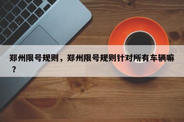 郑州限号规则，郑州限号规则针对所有车辆嘛 ？-第1张图片-二手车资讯网