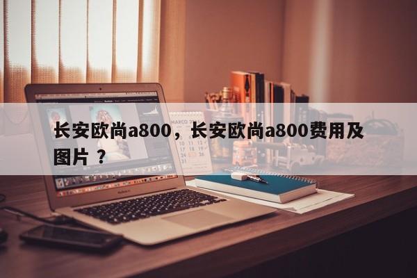 长安欧尚a800，长安欧尚a800费用及图片 ？-第1张图片-二手车资讯网