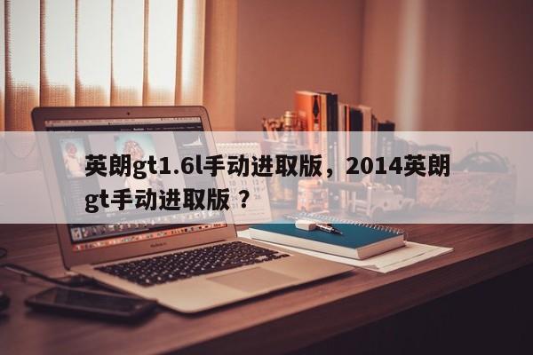 英朗gt1.6l手动进取版，2014英朗gt手动进取版 ？-第1张图片-二手车资讯网