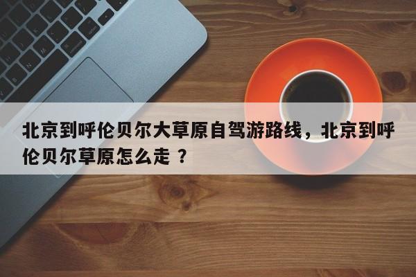 北京到呼伦贝尔大草原自驾游路线，北京到呼伦贝尔草原怎么走 ？-第1张图片-二手车资讯网