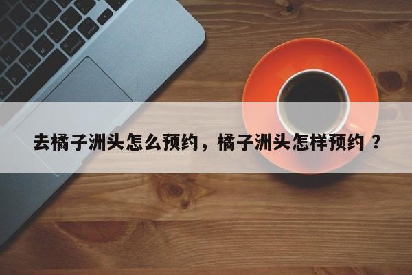 去橘子洲头怎么预约，橘子洲头怎样预约 ？-第1张图片-二手车资讯网
